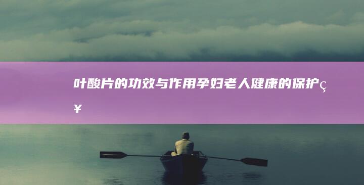 叶酸片的功效与作用：孕妇、老人健康的保护神